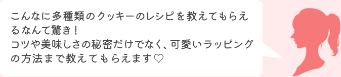 受講者様コメント こんなに多種類のクッキーのレシピを教えてもらえるなんて驚き！コツや美味しさの秘密だけでなく、可愛いラッピングの方法まで教えてもらえます